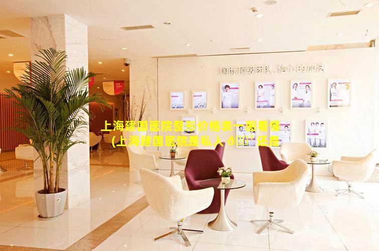 上海建国医院整形价格表一图看懂(上海建国医院是私人 🌹 还是 🐡 国家的)